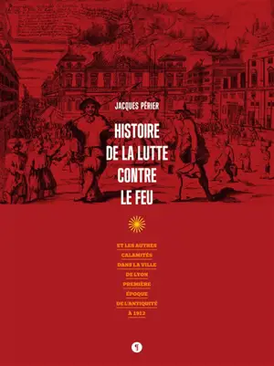 Histoire de la lutte contre le feu : et les autres calamités dans la ville de Lyon : première époque de l'Antiquité à 1912