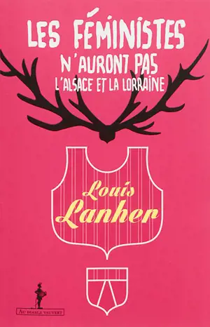 Les féministes n'auront pas l'Alsace et la Lorraine : rendez-nous les femmes, et les hommes aussi : un essai vérité