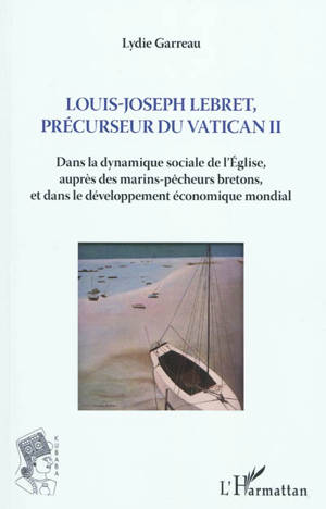 Louis-Joseph Lebret, précurseur de Vatican II (1897-1966) : dans la dynamique sociale de l'Eglise, auprès des marins-pêcheurs bretons, et dans le développement économique mondial - Lydie Garreau