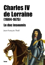 Charles IV de Lorraine (1604-1675) : le duc insoumis - Jean-François Thull