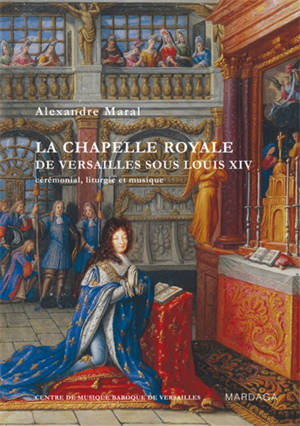 La chapelle royale de Versailles sous Louis XIV : cérémonial, liturgie et musique - Alexandre Maral