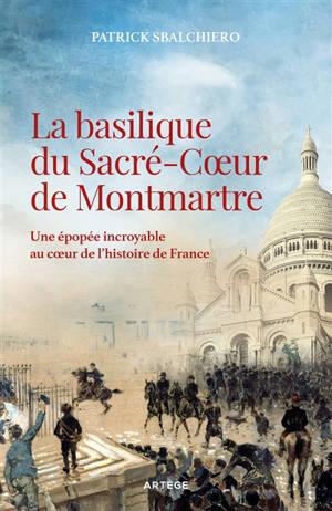 La basilique du Sacré-Coeur de Montmartre : une épopée incroyable au coeur de l'histoire de France - Patrick Sbalchiero