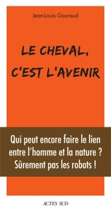 Le cheval, c'est l'avenir : qui peut encore faire le lien entre l'homme et la nature ? : sûrement pas les robots ! - Jean-Louis Gouraud