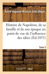 Histoire de Napoléon, de sa famille et de son époque : au point de vue de l'influence Tome 5 : des idées napoléoniennes sur le monde. - Emile-Auguste Bégin