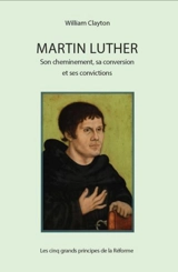 Martin Luther : son cheminement, sa conversion et ses convictions : les cinq grands principes de la Réforme - William Clayton