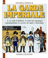 Officiers et soldats de la garde impériale : 1804-1815. Vol. 5. Le train d'artillerie, le train des équipages, l'administration, le service de santé, l'état-major - André Jouineau