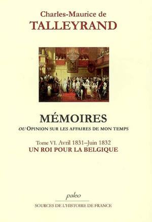 Mémoires ou Opinion sur les affaires de mon temps. Vol. 6. Un roi pour la Belgique : avril 1831-juin 1832 - Charles-Maurice de Talleyrand-Périgord