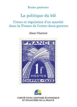 La politique du blé : crises et régulation d'un marché dans la France de l'entre-deux-guerres - Alain Chatriot