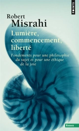 Lumière, commencement, liberté : fondements pour une philosophie du sujet et pour une éthique de la joie - Robert Misrahi