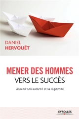 Mener des hommes vers le succès : asseoir son autorité et sa légitimité - Daniel Hervouët