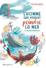 L'homme qui voulut peindre la mer : et autres nouvelles - Tristan Koëgel