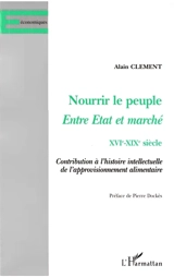 Nourrir le peuple, entre Etat et marché, XVIe-XIXe siècle : contribution à l'histoire intellectuelle de l'approvisionnement alimentaire - Alain Clément