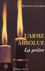 L'arme absolue, la prière : le mode d'emploi, les accessoires, les aides, les intercesseurs, les empêchements - Roger de Lafforest