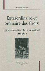 Extraordinaire et ordinaire des croix : les représentations du corps souffrant, 1580-1650 - Antoinette Gimaret