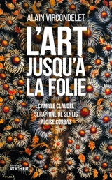 L'art jusqu'à la folie : Camille Claudel, Séraphine de Senlis, Aloïse Corbaz - Alain Vircondelet