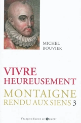 Montaigne rendu aux siens. Vol. 3. Vivre heureusement : commentaire suivi du livre trois des Essais - Michel Bouvier