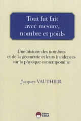 Tout fut fait avec mesure, nombre et poids : une histoire des nombres et de la géométrie et leurs incidences sur la physique contemporaine - Jacques Vauthier