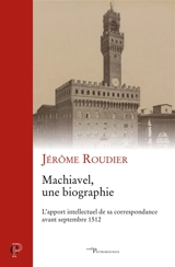 Machiavel, une biographie : l'apport intellectuel de sa correspondance avant septembre 1512 - Jérôme Roudier