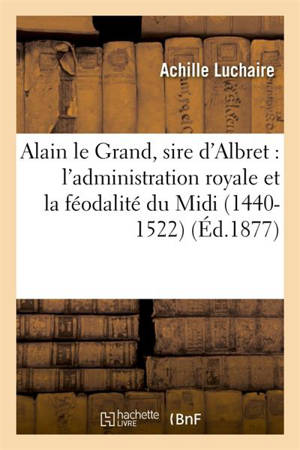 Alain le Grand, sire d'Albret : l'administration royale et la féodalité du Midi 1440-1522 - Achille Luchaire