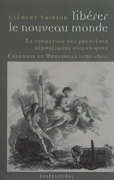 Libérer le Nouveau Monde : la fondation des premières républiques hispaniques : Colombie et Venezuela, 1780-1820 - Clément Thibaud