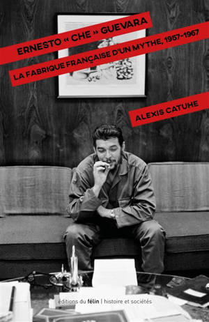 Ernesto Che Guevara : la fabrique française d'un mythe, 1957-1967 - Alexis Catuhe