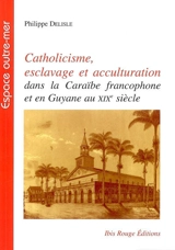 Catholicisme, esclavage et acculturation : dans la Caraïbe francophone et en Guyane au XIXe siècle - Philippe Delisle