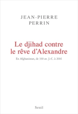 Le djihad contre le rêve d'Alexandre : en Afghanistan, de 330 avant J.-C. à 2016 - Jean-Pierre Perrin