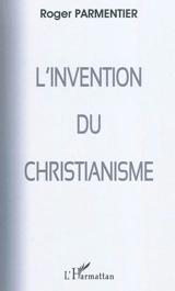 L'invention du christianisme : (qui aurait horrifié et scandalisé Jésus) - Roger Parmentier