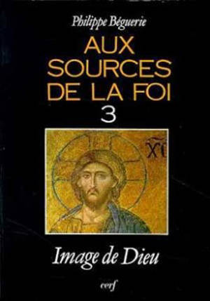 Aux sources de la foi. Vol. 3. Image de Dieu - Philippe Béguerie