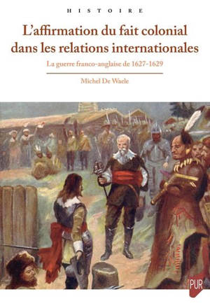 L'affirmation du fait colonial dans les relations internationales : la guerre franco-anglaise de 1627-1629 - Michel De Waele