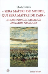 Sera maître du monde, qui sera maître de l'air : la création de l'aviation militaire française - Claude Carlier