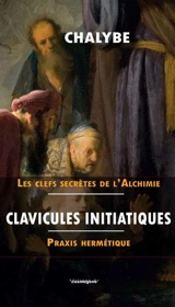 Clavicules initiatiques, praxis hermétique : enrichies de contribution que tu ne trouveras nulle par ailleurs : et de introduction au précis d'alchimie intégral - Chalybe