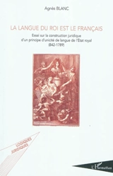 La langue du roi est le français : essai sur la construction juridique d'un principe d'unicité de langue de l'Etat royal : 842-1789 - Agnès Blanc