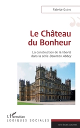 Le château du bonheur : la construction de la liberté dans la série Downton Abbey - Fabrice Guého