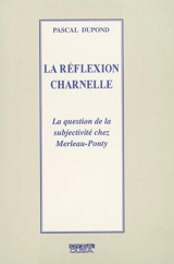 La réflexion charnelle : la question de la subjectivité chez Merleau-Ponty - Pascal Dupond