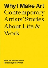 Why I Make Art : Contemporary Artists´ Stories About Life and Work : From the Sound & Vision Podcast by Brian Alfred - Brian Alfred