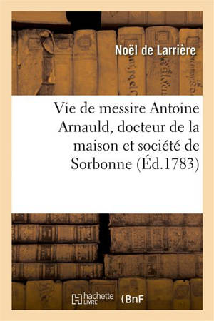 Vie de messire Antoine Arnauld, docteur de la maison et société de Sorbonne - Noël de Larrière