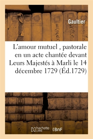 L'amour mutuel , pastorale en un acte chantée devant Leurs Majestés à Marli le 14 décembre 1729 - Christophe Gaultier