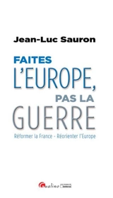 Faites l'Europe, pas la guerre : réformer la France, réorienter l'Europe - Jean-Luc Sauron