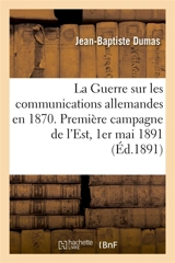 La Guerre sur les communications allemandes en 1870 : Première campagne de l'Est, campagne de Bourgogne, 1er mai 1891 - Jean-Baptiste Dumas