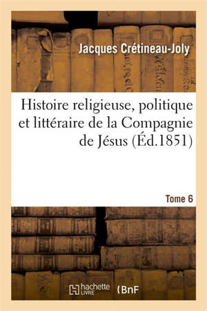 Histoire religieuse, politique et littéraire de la Compagnie de Jésus. Edition 3,Tome 6 : composé sur les documents inédits et authentiques - Jacques Crétineau-Joly