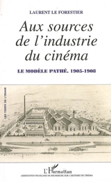 Aux sources de l'industrie du cinéma : le modèle Pathé, 1905-1908 - Laurent Le Forestier