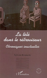 La télé dans le rétroviseur : chroniques inactuelles - Sylvain Roumette