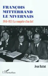 François Mitterrand le Nivernais : 1946-1971 : la conquête d'un fief - Jean Battut