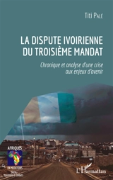La dispute ivoirienne du troisième mandat : chronique et analyse d'une crise aux enjeux d'avenir - Titi Palé