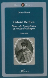 Gabriel Bethlen : prince de Transylvanie et roi élu de Hongrie, 1580-1629 - Dénes Harai