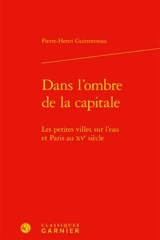Dans l'ombre de la capitale : les petites villes sur l'eau et Paris au XVe siècle - Pierre-Henri Guittonneau