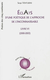 Eclats d'une poétique de l'approche de l'inconnaissable : livre VI : 2010-2013 - Serge Venturini