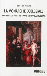 La monarchie ecclésiale : le clergé de cour en France à l'époque moderne - Benoist Pierre