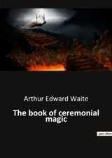 The book of ceremonial magic : Unveiling the Mysteries of Ancient Rituals - Arthur Edward Waite